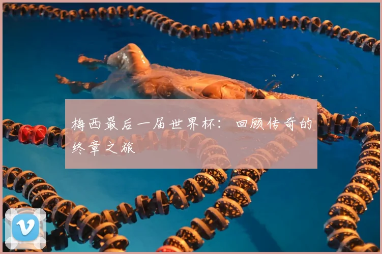梅西最后一届世界杯：回顾传奇的终章之旅