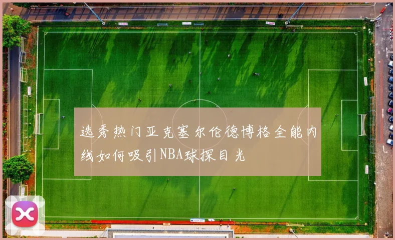 选秀热门亚克塞尔伦德博格全能内线如何吸引NBA球探目光