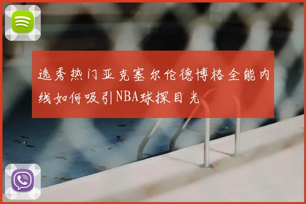 选秀热门亚克塞尔伦德博格全能内线如何吸引NBA球探目光